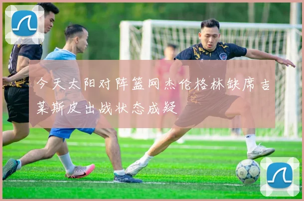 今天太阳对阵篮网杰伦格林缺席吉莱斯皮出战状态成疑