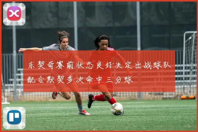 东契奇赛前状态良好决定出战球队配合默契多次命中三分球