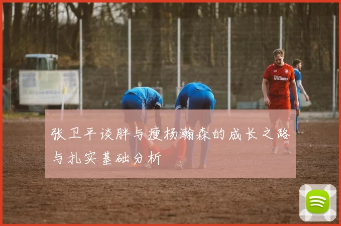 张卫平谈胖与瘦杨瀚森的成长之路与扎实基础分析