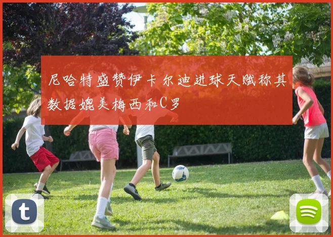 尼哈特盛赞伊卡尔迪进球天赋称其数据媲美梅西和C罗