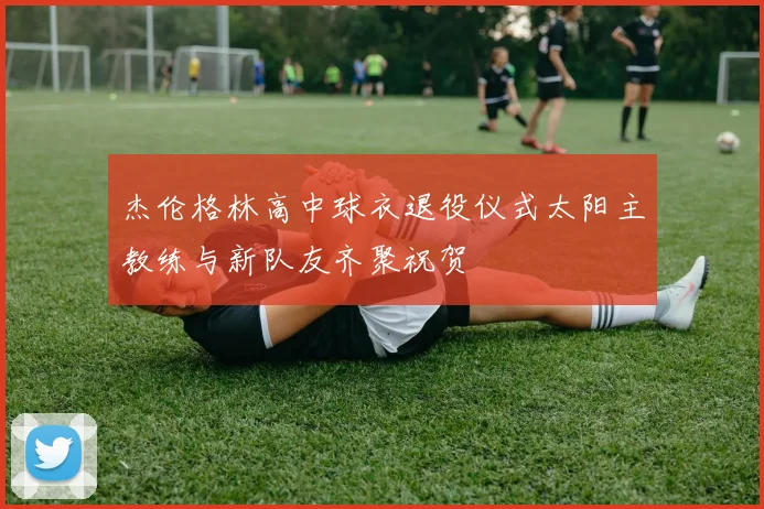 杰伦格林高中球衣退役仪式太阳主教练与新队友齐聚祝贺