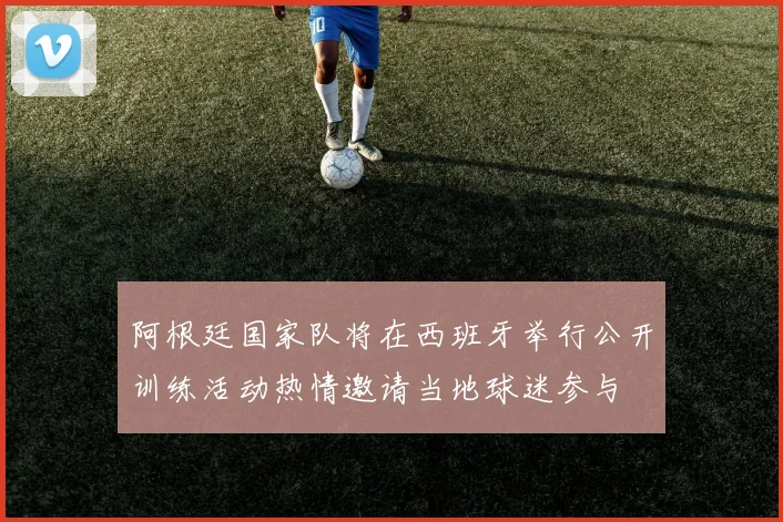 阿根廷国家队将在西班牙举行公开训练活动热情邀请当地球迷参与