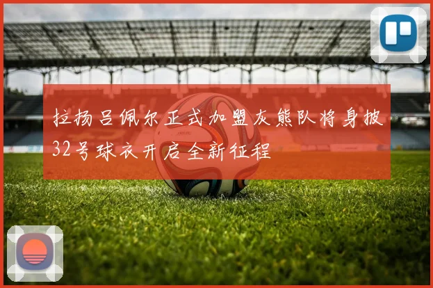 拉扬吕佩尔正式加盟灰熊队将身披32号球衣开启全新征程
