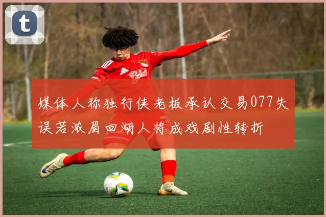 媒体人称独行侠老板承认交易077失误若浓眉回湖人将成戏剧性转折