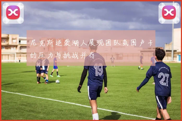 尼克斯逆袭湖人展现团队氛围卢卡的压力与挑战并存