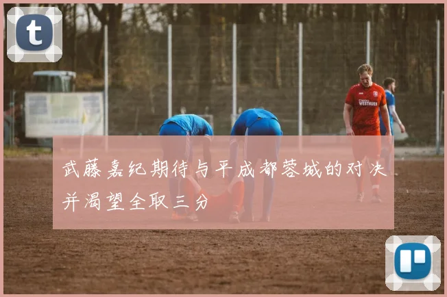武藤嘉纪期待与平成都蓉城的对决并渴望全取三分