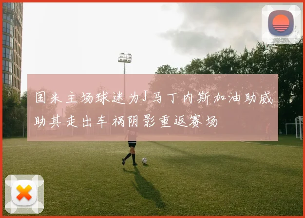 国米主场球迷为J马丁内斯加油助威助其走出车祸阴影重返赛场