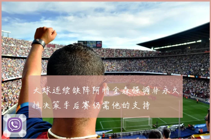 大球连续缺阵阿特金森强调非永久性决策季后赛仍需他的支持
