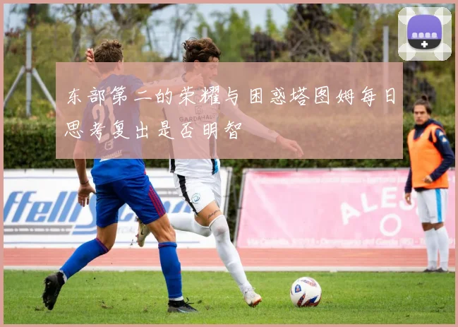 东部第二的荣耀与困惑塔图姆每日思考复出是否明智
