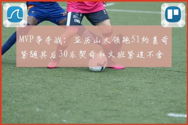 MVP争夺战：亚历山大领跑51约基奇紧随其后30东契奇和文班紧追不舍