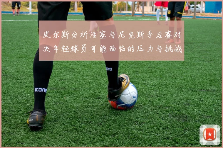皮尔斯分析活塞与尼克斯季后赛对决年轻球员可能面临的压力与挑战