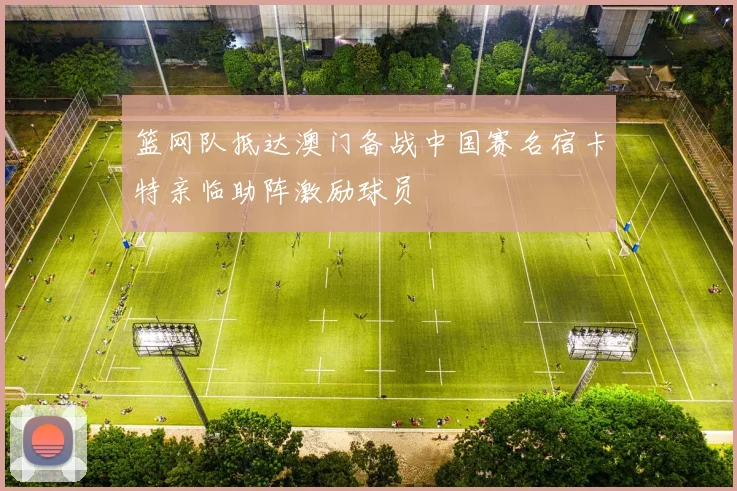 篮网队抵达澳门备战中国赛名宿卡特亲临助阵激励球员