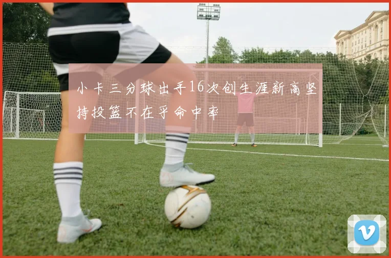 小卡三分球出手16次创生涯新高坚持投篮不在乎命中率