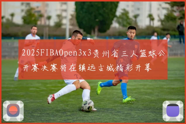 2025FIBAOpen3x3贵州省三人篮球公开赛决赛将在镇远古城精彩开幕