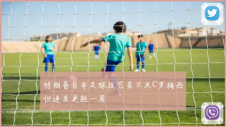 特朗普自夸足球技艺虽不及C罗梅西但速度更胜一筹