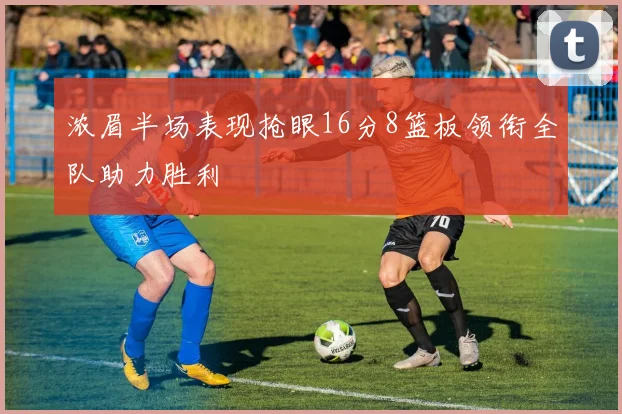 浓眉半场表现抢眼16分8篮板领衔全队助力胜利