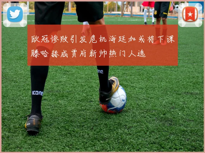 欧冠惨败引发危机海廷加或将下课滕哈赫成贾府新帅热门人选