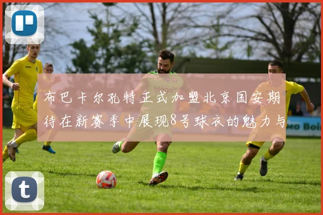 布巴卡尔孔特正式加盟北京国安期待在新赛季中展现8号球衣的魅力与实力