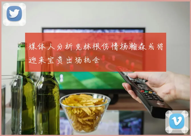 媒体人分析克林根伤情杨瀚森或将迎来宝贵出场机会