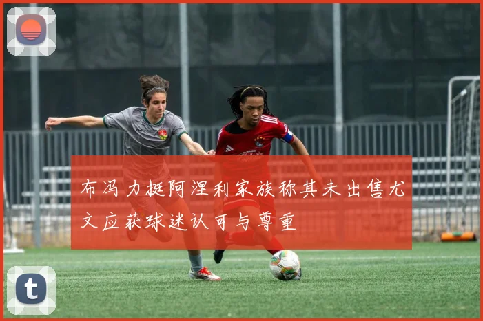 布冯力挺阿涅利家族称其未出售尤文应获球迷认可与尊重