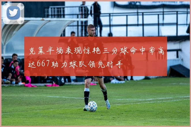 克莱半场表现惊艳三分球命中率高达667助力球队领先对手