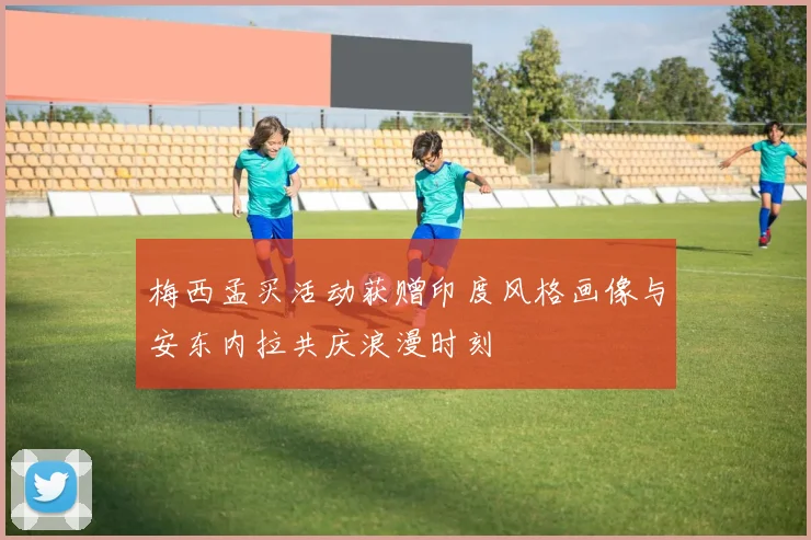 梅西孟买活动获赠印度风格画像与安东内拉共庆浪漫时刻