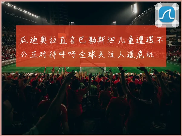 瓜迪奥拉直言巴勒斯坦儿童遭遇不公正对待呼吁全球关注人道危机
