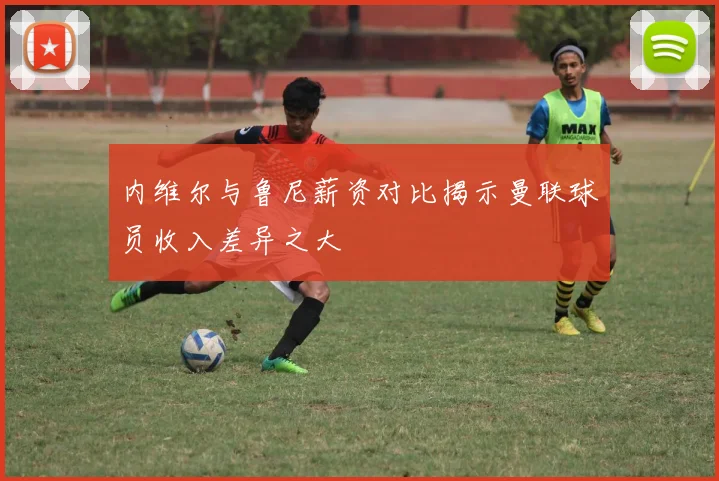 内维尔与鲁尼薪资对比揭示曼联球员收入差异之大