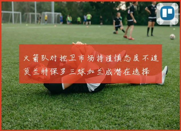火箭队对控卫市场持谨慎态度不追莫兰特保罗三球加兰成潜在选择