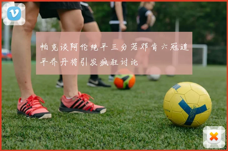 帕克谈阿伦绝平三分若邓肯六冠追平乔丹将引发疯狂讨论