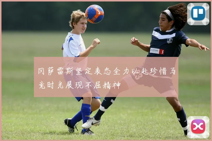 冈萨雷斯坚定表态全力以赴珍惜马竞时光展现不屈精神