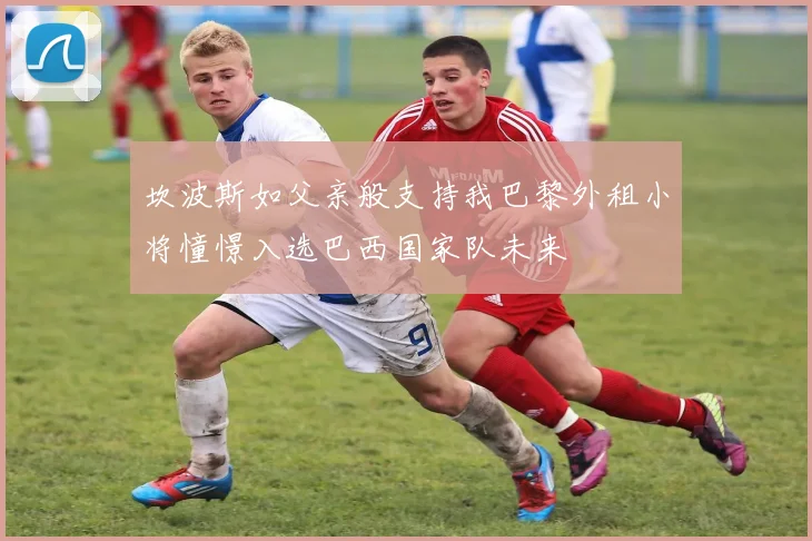 坎波斯如父亲般支持我巴黎外租小将憧憬入选巴西国家队未来