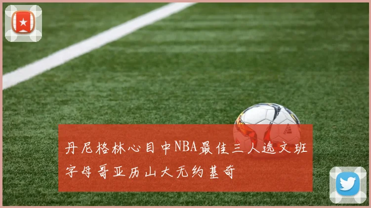 丹尼格林心目中NBA最佳三人选文班字母哥亚历山大无约基奇