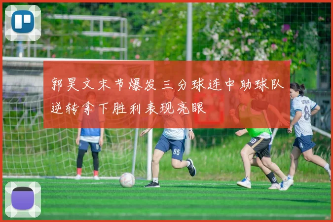 郭昊文末节爆发三分球连中助球队逆转拿下胜利表现亮眼