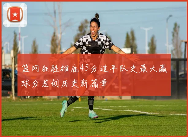 篮网狂胜雄鹿45分追平队史最大赢球分差创历史新篇章
