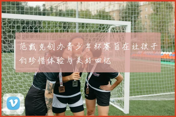 范戴克创办青少年杯赛旨在让孩子们珍惜体验与美好回忆
