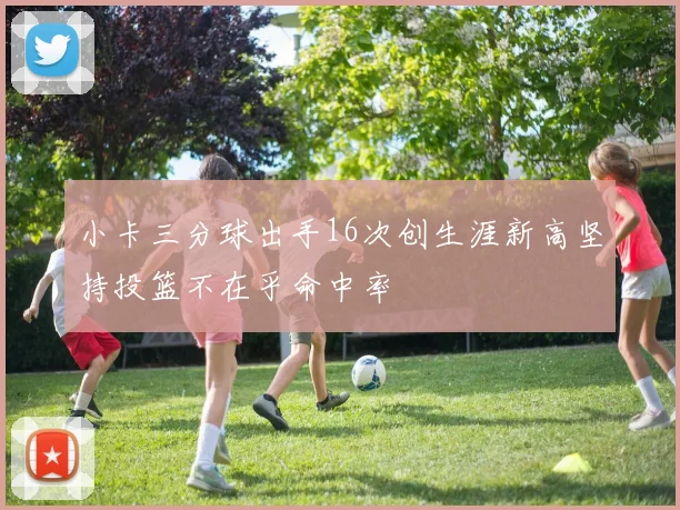 小卡三分球出手16次创生涯新高坚持投篮不在乎命中率
